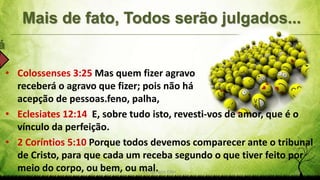 Mais de fato, Todos serão julgados...
á
Pr. Gerson Eller 25
• Colossenses 3:25 Mas quem fizer agravo
receberá o agravo que fizer; pois não há
acepção de pessoas.feno, palha,
• Eclesiates 12:14 E, sobre tudo isto, revesti-vos de amor, que é o
vínculo da perfeição.
• 2 Coríntios 5:10 Porque todos devemos comparecer ante o tribunal
de Cristo, para que cada um receba segundo o que tiver feito por
meio do corpo, ou bem, ou mal.
 