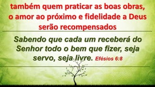 Sabendo que cada um receberá do
Senhor todo o bem que fizer, seja
servo, seja livre. Efésios 6:8
também quem praticar as boas obras,
o amor ao próximo e fidelidade a Deus
serão recompensados
 
