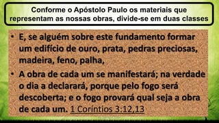 Conforme o Apóstolo Paulo os materiais que
representam as nossas obras, divide-se em duas classes
Pr. Gerson Eller 28
• E, se alguém sobre este fundamento formar
um edifício de ouro, prata, pedras preciosas,
madeira, feno, palha,
• A obra de cada um se manifestará; na verdade
o dia a declarará, porque pelo fogo será
descoberta; e o fogo provará qual seja a obra
de cada um. 1 Coríntios 3:12,13
 