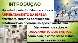 INTRODUÇÃO
Pr. Gerson Eller 3
No estudo anterior falamos sobre o
ARREBATAMENTO DA IGREJA,
entretanto daremos continuidade
enfatizando as ocorrências após o arrebatamento.
. Discorreremos sobre o
. JULGAMENTO DOS SANTOS,
. como será, e como serão vistas
. as nossas obras.
 