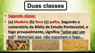 Pr. Gerson Eller 30
Duas classes
• Segunda classe:
• (a) Madeira (b) feno (c) palha. Segundo o
comentário da Bíblia de Estudo Pentecostal, o
fogo provavelmente, significa “salvo por um
triz”. Materiais que não suportam o fogo...
 