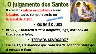 Pr. Gerson Eller 4
• Os crentes salvos arrebatados serão
julgados, todos comparecerão no
tribunal de Cristo.
• QUEM É O JUIZ?
• Jo 5.22, E também o Pai a ninguém julga, mas deu ao
Filho todo o juízo;
• TEREMOS ADVOGADO?
• Rm 14.12, De maneira que cada um de nós dará conta de
si mesmo a Deus.
 