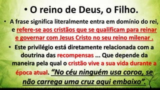 Pr. Gerson Eller 46
• O reino de Deus, o Filho.
• A frase significa literalmente entra em domínio do rei,
e refere-se aos cristãos que se qualificam para reinar
e governar com Jesus Cristo no seu reino milenar .
• Este privilégio está diretamente relacionada com a
doutrina das recompensas ... Que depende da
maneira pela qual o cristão vive a sua vida durante a
época atual. “No céu ninguém usa coroa, se
não carrega uma cruz aqui embaixo”.
 