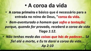 Pr. Gerson Eller 47
• A coroa da vida
• A coroa primeira e básico que é necessário para a
entrada no reino de Deus, "coroa da vida.
• Bem-aventurado o homem que sofre a tentação;
porque, quando for provado, receberá a coroa da vida
Tiago 1:12.
• Não tenhas medo das coisas que hás de padecer... Sê
fiel até a morte, e Eu te darei a coroa da vida...
Ap 2:10
 