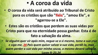Pr. Gerson Eller 48
• A coroa da vida
• O coroa da vida será atribuído ao Tribunal de Cristo
para os cristãos que são "fiéis", "amou Ele", e
"agarrou-se a Ele".
• Estes são os cristãos que perdem as suas vidas por
Cristo para que na eternidade possa ganhar. Esta é de
fato a salvação da alma.
• Se alguém quer vir após mim, negue-se a si mesmo, tome a sua cruz
e siga-me. 24 Pois quem quiser salvar a sua vida, perdê-la, mas
quem perder a sua vida por minha causa, o mesmo deverá salvá-lo.
Lucas 9: 23.24
 