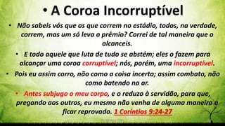 Pr. Gerson Eller 49
• A Coroa Incorruptível
• Não sabeis vós que os que correm no estádio, todos, na verdade,
correm, mas um só leva o prêmio? Correi de tal maneira que o
alcanceis.
• E todo aquele que luta de tudo se abstém; eles o fazem para
alcançar uma coroa corruptível; nós, porém, uma incorruptível.
• Pois eu assim corro, não como a coisa incerta; assim combato, não
como batendo no ar.
• Antes subjugo o meu corpo, e o reduzo à servidão, para que,
pregando aos outros, eu mesmo não venha de alguma maneira a
ficar reprovado. 1 Coríntios 9:24-27
 