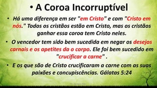 Pr. Gerson Eller 51
• A Coroa Incorruptível
• Há uma diferença em ser "em Cristo" e com "Cristo em
nós." Todos os cristãos estão em Cristo, mas os cristãos
ganhar essa coroa tem Cristo neles.
• O vencedor tem sido bem sucedida em negar os desejos
carnais e os apetites da o corpo. Ele foi bem sucedido em
"crucificar a carne" .
• E os que são de Cristo crucificaram a carne com as suas
paixões e concupiscências. Gálatas 5:24
 