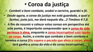 Pr. Gerson Eller 52
• Coroa da justiça
• Combati o bom combate, acabei a carreira, guardei a fé.
• Desde agora, a coroa da justiça me está guardada, a qual o
Senhor, justo juiz, me dará naquele dia...2 Timóteo 4:7,8
• A fim de resumir e colocar estas coroas em perspectiva até
este ponto, é importante compreender que a coroa da vida
pertence à alma, enquanto a coroa incorruptível está ligado
ao corpo. Assim, o crente que combate o bom combate e
termina o curso (Ele supera o pecado que afeta o corpo, alma)
terá ganho a coroa da vida e da coroa incorruptível.
 