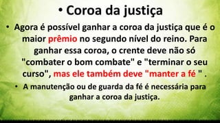 • Coroa da justiça
• Agora é possível ganhar a coroa da justiça que é o
maior prêmio no segundo nível do reino. Para
ganhar essa coroa, o crente deve não só
"combater o bom combate" e "terminar o seu
curso", mas ele também deve "manter a fé " .
• A manutenção ou de guarda da fé é necessária para
ganhar a coroa da justiça.
 