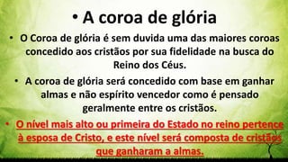 Pr. Gerson Eller 54
• A coroa de glória
• O Coroa de glória é sem duvida uma das maiores coroas
concedido aos cristãos por sua fidelidade na busca do
Reino dos Céus.
• A coroa de glória será concedido com base em ganhar
almas e não espírito vencedor como é pensado
geralmente entre os cristãos.
• O nível mais alto ou primeira do Estado no reino pertence
à esposa de Cristo, e este nível será composta de cristãos
que ganharam a almas.
 