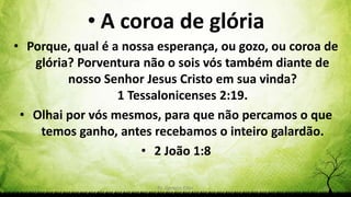 Pr. Gerson Eller 55
• A coroa de glória
• Porque, qual é a nossa esperança, ou gozo, ou coroa de
glória? Porventura não o sois vós também diante de
nosso Senhor Jesus Cristo em sua vinda?
1 Tessalonicenses 2:19.
• Olhai por vós mesmos, para que não percamos o que
temos ganho, antes recebamos o inteiro galardão.
• 2 João 1:8
 
