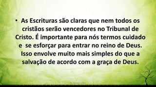 Pr. Gerson Eller 56
• As Escrituras são claras que nem todos os
cristãos serão vencedores no Tribunal de
Cristo. É importante para nós termos cuidado
e se esforçar para entrar no reino de Deus.
Isso envolve muito mais simples do que a
salvação de acordo com a graça de Deus.
 