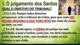 Pr. Gerson Eller 6
QUAL O OBJETIVO DO TRIBUNAL?
. 2 Co 5.10, Porque todos devemos
comparecer ante o tribunal de Cristo, para que cada UM
RECEBA SEGUNDO O QUE TIVER FEITO por meio do corpo,
ou bem, ou mal.
. 2 Tm 4:8 Desde agora, a COROA da justiça me está
guardada, a qual o Senhor, justo juiz, me dará naquele dia;
e não somente a mim, mas também a todos os que
amarem a sua vinda.
 