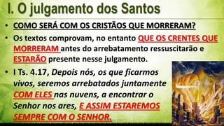 Pr. Gerson Eller 7
• COMO SERÁ COM OS CRISTÃOS QUE MORRERAM?
• Os textos comprovam, no entanto QUE OS CRENTES QUE
MORRERAM antes do arrebatamento ressuscitarão e
ESTARÃO presente nesse julgamento.
• I Ts. 4.17, Depois nós, os que ficarmos
vivos, seremos arrebatados juntamente
COM ELES nas nuvens, a encontrar o
Senhor nos ares, E ASSIM ESTAREMOS
SEMPRE COM O SENHOR.
 