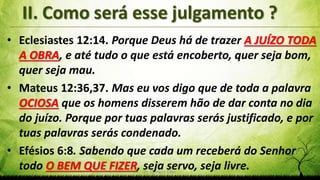 Pr. Gerson Eller 9
• Eclesiastes 12:14. Porque Deus há de trazer A JUÍZO TODA
A OBRA, e até tudo o que está encoberto, quer seja bom,
quer seja mau.
• Mateus 12:36,37. Mas eu vos digo que de toda a palavra
OCIOSA que os homens disserem hão de dar conta no dia
do juízo. Porque por tuas palavras serás justificado, e por
tuas palavras serás condenado.
• Efésios 6:8. Sabendo que cada um receberá do Senhor
todo O BEM QUE FIZER, seja servo, seja livre.
 