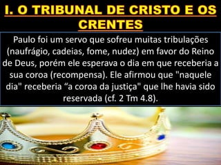 Paulo foi um servo que sofreu muitas tribulações
(naufrágio, cadeias, fome, nudez) em favor do Reino
de Deus, porém ele esperava o dia em que receberia a
sua coroa (recompensa). Ele afirmou que "naquele
dia" receberia “a coroa da justiça" que lhe havia sido
reservada (cf. 2 Tm 4.8).
 