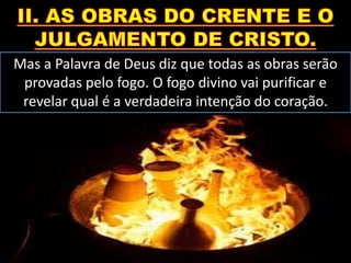 Mas a Palavra de Deus diz que todas as obras serão
provadas pelo fogo. O fogo divino vai purificar e
revelar qual é a verdadeira intenção do coração.
 