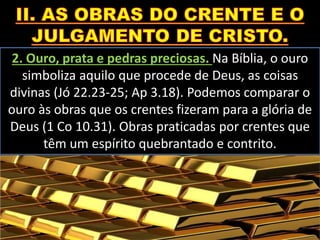2. Ouro, prata e pedras preciosas. Na Bíblia, o ouro
simboliza aquilo que procede de Deus, as coisas
divinas (Jó 22.23-25; Ap 3.18). Podemos comparar o
ouro às obras que os crentes fizeram para a glória de
Deus (1 Co 10.31). Obras praticadas por crentes que
têm um espírito quebrantado e contrito.
 