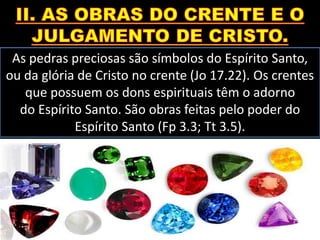 As pedras preciosas são símbolos do Espírito Santo,
ou da glória de Cristo no crente (Jo 17.22). Os crentes
que possuem os dons espirituais têm o adorno
do Espírito Santo. São obras feitas pelo poder do
Espírito Santo (Fp 3.3; Tt 3.5).
 