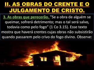 3. As obras que perecerão. "Se a obra de alguém se
queimar, sofrerá detrimento; mas o tal será salvo,
todavia como pelo fogo" (1 Co 3.15). Esse texto
mostra que haverá crentes cujas obras não subsistirão
quando passarem pelo crivo do fogo divino. Observe:
 