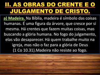 a) Madeira. Na Bíblia, madeira é símbolo das coisas
humanas. É uma figura da árvore, que cresce por si
mesma. Há crentes que fazem muitas coisas, mas
buscando a glória humana. No fogo do julgamento,
elas vão desaparecer. Há quem trabalhe muito na
igreja, mas não o faz para a glória de Deus
(1 Co 10.31).Madeira não resiste ao fogo.
 