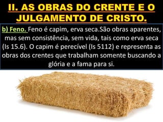 b) Feno. Feno é capim, erva seca.São obras aparentes,
mas sem consistência, sem vida, tais como erva seca
(Is 15.6). O capim é perecível (Is 5112) e representa as
obras dos crentes que trabalham somente buscando a
glória e a fama para si.
 
