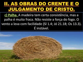 c) Palha. A madeira tem certa consistência, mas a
palha é muito fraca. Não resiste a força do fogo. O
vento a leva com facilidade (Sl 1.4; Jó 21.18; Os 13.3).
É instável.
 
