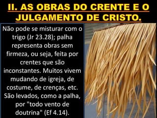 Não pode se misturar com o
trigo (Jr 23.28); palha
representa obras sem
firmeza, ou seja, feita por
crentes que são
inconstantes. Muitos vivem
mudando de igreja, de
costume, de crenças, etc.
São levados, como a palha,
por "todo vento de
doutrina" (Ef 4.14).
 