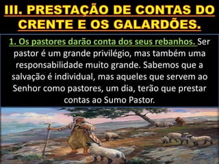 1. Os pastores darão conta dos seus rebanhos. Ser
pastor é um grande privilégio, mas também uma
responsabilidade muito grande. Sabemos que a
salvação é individual, mas aqueles que servem ao
Senhor como pastores, um dia, terão que prestar
contas ao Sumo Pastor.
 
