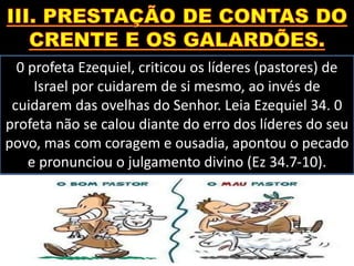0 profeta Ezequiel, criticou os líderes (pastores) de
Israel por cuidarem de si mesmo, ao invés de
cuidarem das ovelhas do Senhor. Leia Ezequiel 34. 0
profeta não se calou diante do erro dos líderes do seu
povo, mas com coragem e ousadia, apontou o pecado
e pronunciou o julgamento divino (Ez 34.7-10).
 