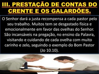 O Senhor dará a justa recompensa a cada pastor pelo
seu trabalho. Muitos tem se desgastado física e
emocionalmente em favor das ovelhas do Senhor.
São incansáveis na pregação, no ensino da Palavra,
visitando e cuidando de cada ovelha com muito
carinho e zelo, seguindo o exemplo do Bom Pastor
(Jo 10.10).
 