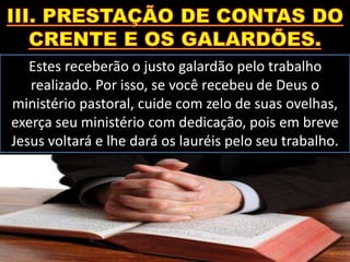 Estes receberão o justo galardão pelo trabalho
realizado. Por isso, se você recebeu de Deus o
ministério pastoral, cuide com zelo de suas ovelhas,
exerça seu ministério com dedicação, pois em breve
Jesus voltará e lhe dará os lauréis pelo seu trabalho.
 