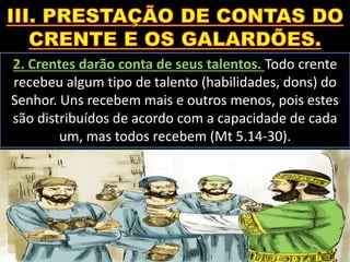 2. Crentes darão conta de seus talentos. Todo crente
recebeu algum tipo de talento (habilidades, dons) do
Senhor. Uns recebem mais e outros menos, pois estes
são distribuídos de acordo com a capacidade de cada
um, mas todos recebem (Mt 5.14-30).
 