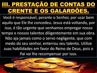 Você é responsável, perante o Senhor, por usar bem
aquilo que Ele lhe concedeu. Jesus está voltando, por
isso, é tão urgente que venhamos empregar nosso
tempo e nossos talentos diligentemente em sua obra.
Não aja jamais como o servo negligente, que com
medo do seu senhor, enterrou seu talento. Utilize
suas habilidades em favor do Reino de Deus, pois o
Pai vai lhe recompensar por isso.
 