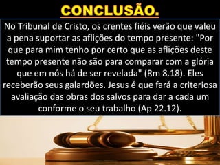 No Tribunal de Cristo, os crentes fiéis verão que valeu
a pena suportar as aflições do tempo presente: "Por
que para mim tenho por certo que as aflições deste
tempo presente não são para comparar com a glória
que em nós há de ser revelada" (Rm 8.18). Eles
receberão seus galardões. Jesus é que fará a criteriosa
avaliação das obras dos salvos para dar a cada um
conforme o seu trabalho (Ap 22.12).
 