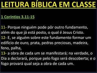 1 Coríntios 3.11-15
11- Porque ninguém pode pôr outro fundamento,
além do que já está posto, o qual é Jesus Cristo.
12- E, se alguém sobre este fundamento formar um
edifício de ouro, prata, pedras preciosas, madeira,
feno, palha,
13- a obra de cada um se manifestará; na verdade, o
Dia a declarará, porque pelo fogo será descoberta; e o
fogo provará qual seja a obra de cada um.
 