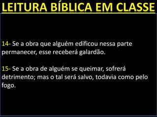14- Se a obra que alguém edificou nessa parte
permanecer, esse receberá galardão.
15- Se a obra de alguém se queimar, sofrerá
detrimento; mas o tal será salvo, todavia como pelo
fogo.
 