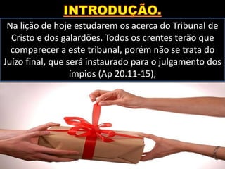 Na lição de hoje estudarem os acerca do Tribunal de
Cristo e dos galardões. Todos os crentes terão que
comparecer a este tribunal, porém não se trata do
Juízo final, que será instaurado para o julgamento dos
ímpios (Ap 20.11-15),
 