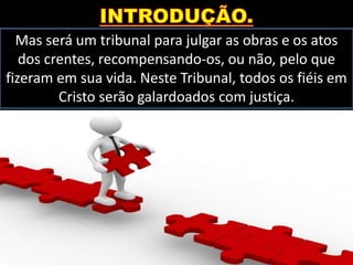 Mas será um tribunal para julgar as obras e os atos
dos crentes, recompensando-os, ou não, pelo que
fizeram em sua vida. Neste Tribunal, todos os fiéis em
Cristo serão galardoados com justiça.
 