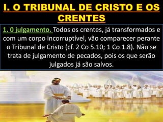 1. 0 julgamento. Todos os crentes, já transformados e
com um corpo incorruptível, vão comparecer perante
o Tribunal de Cristo (cf. 2 Co 5.10; 1 Co 1.8). Não se
trata de julgamento de pecados, pois os que serão
julgados já são salvos.
 