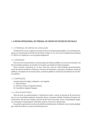 1.  ROTINA OPERACIONAL DO TRIBUNAL DE CONTAS DO ESTADO DE SÃO PAULO
A
1.1. O TRIBUNAL DE CONTAS NA LEGISLAÇÃO
O Tribunal de Contas é órgão de controle externo da administração pública; suas atribuições figuram na Constituição do Estado de São Paulo (artigos 31, 32 e 33), na Lei Complementar Estadual
nº 709/93 (Lei Orgânica) e no seu próprio Regimento.

1.2. JURISDIÇÃO
Esta Corte de Contas fiscaliza a movimentação do dinheiro público no Governo do Estado e em
644 municípios paulistas, já excluído o da Capital, que dispõe de Tribunal próprio.
Nesse contexto, inspeciona-se “in loco”, todo ano, mais de 3.400 entidades governamentais,
entre Secretarias Estaduais, Prefeituras, Câmaras de Vereadores, autarquias, fundações, empresas
públicas, sociedades de economia mista, consórcios públicos e fundos de previdência de servidores públicos.

1.3. COMPOSIÇÃO
Compreende dois órgãos colegiados e um singular:
I. Tribunal Pleno;
II. Primeira Câmara e Segunda Câmara;
III. Conselheiro Julgador Singular.

1.4. LOCALIZAÇÃO FÍSICA
Além da sede, na capital paulista, o Tribunal de Contas, a partir da década de 80, desconcentrou-se em 18 unidades regionais: Araçatuba, Bauru, Campinas, Marília, Presidente Prudente, Ribeirão Preto, São José dos Campos, São José do Rio Preto, Sorocaba, Araras, Fernandópolis, Registro, Araraquara, Guaratinguetá, Andradina, Itapeva, Ituverava e Adamantina.
Essa prática aproximou esta Casa do público jurisdicionado, facilitando nossa missão pedagógica, além de reduzir os custos da fiscalização local.

07054 38276004 miolo.indd 9

16/02/12 16:34

 
