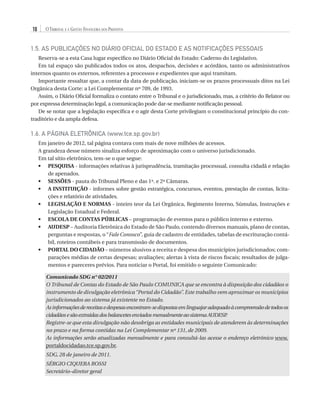 10

O Tribunal e a Gestão Financeira dos Prefeitos

1.5. AS PUBLICAÇÕES NO DIÁRIO OFICIAL DO ESTADO E AS NOTIFICAÇÕES PESSOAIS
Reserva-se a esta Casa lugar específico no Diário Oficial do Estado: Caderno do Legislativo.
Em tal espaço são publicados todos os atos, despachos, decisões e acórdãos, tanto os administrativos
internos quanto os externos, referentes a processos e expedientes que aqui tramitam.
Importante ressaltar que, a contar da data de publicação, iniciam-se os prazos processuais ditos na Lei
Orgânica desta Corte: a Lei Complementar nº 709, de 1993.
Assim, o Diário Oficial formaliza o contato entre o Tribunal e o jurisdicionado, mas, a critério do Relator ou
por expressa determinação legal, a comunicação pode dar-se mediante notificação pessoal.
De se notar que a legislação específica e o agir desta Corte privilegiam o constitucional princípio do contraditório e da ampla defesa.

1.6. A PÁGINA ELETRÔNICA (www.tce.sp.gov.br)
Em janeiro de 2012, tal página contava com mais de nove milhões de acessos.
A grandeza desse número sinaliza esforço de aproximação com o universo jurisdicionado.
Em tal sítio eletrônico, tem-se o que segue:
•	 PESQUISA - informações relativas à jurisprudência, tramitação processual, consulta cidadã e relação
de apenados.
•	 SESSÕES - pauta do Tribunal Pleno e das 1ª. e 2ª Câmaras.
•	 A INSTITUIÇÃO - informes sobre gestão estratégica, concursos, eventos, prestação de contas, licitações e relatório de atividades.
•	 LEGISLAÇÃO E NORMAS - inteiro teor da Lei Orgânica, Regimento Interno, Súmulas, Instruções e
Legislação Estadual e Federal.
•	 ESCOLA DE CONTAS PÚBLICAS – programação de eventos para o público interno e externo.
•	 AUDESP – Auditoria Eletrônica do Estado de São Paulo, contendo diversos manuais, plano de contas,
perguntas e respostas, o “Fale Conosco”, guia de cadastro de entidades, tabelas de escrituração contábil, roteiros contábeis e para transmissão de documentos.
•	 PORTAL DO CIDADÃO – números alusivos a receita e despesa dos municípios jurisdicionados; comparações médias de certas despesas; avaliações; alertas à vista de riscos fiscais; resultados de julgamentos e pareceres prévios. Para noticiar o Portal, foi emitido o seguinte Comunicado:
Comunicado SDG n° 02/2011
O Tribunal de Contas do Estado de São Paulo COMUNICA que se encontra à disposição dos cidadãos o
instrumento de divulgação eletrônica “Portal do Cidadão”. Este trabalho vem aproximar os municípios
jurisdicionados ao sistema já existente no Estado.
As informações de receitas e despesas encontram-se dispostas em linguajar adequado à compreensão de todos os
cidadãos e são extraídas dos balancetes enviados mensalmente ao sistema AUDESP
.
Registre-se que esta divulgação não desobriga as entidades municipais de atenderem às determinações
no prazo e na forma contidas na Lei Complementar nº 131, de 2009.
As informações serão atualizadas mensalmente e para consultá-las acesse o endereço eletrônico www.
portaldocidadao.tce.sp.gov.br.
SDG, 28 de janeiro de 2011.
Sérgio Ciquera Rossi
Secretário–diretor geral

07054 38276004 miolo.indd 10

16/02/12 16:34

 