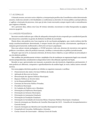 Tribunal de Contas do Estado de São Paulo

11

1.7. AS SÚMULAS
A Súmula resume, em texto curto e objetivo, a interpretação pacífica dos Conselheiros sobre determinado
assunto, vindo isso atender a três finalidades: a) uniformizar as decisões; b) tornar pública a jurisprudência;
c) agilizar a instrução do processo, visto que já não é mais necessário sempre repetir todo o entendimento
que originou a Súmula.
Até a presente data, editou esta Casa 30 (trinta) súmulas; encontram-se todas franqueadas na página
www.tce.sp.gov.br.

1.8. A MISSÃO PEDAGÓGICA
Recentes estudos indicam que a falta de adequada orientação técnica responde por considerável parcela
dos desacertos cometidos na gestão do dinheiro recolhido da sociedade.
Diante disso, não poderia esta Casa esquivar-se de sua função pedagógica, que, muito embora não lhe
esteja constitucionalmente determinada, é sempre intuito dos que buscam, sinceramente, aperfeiçoar a
máquina governamental, melhorando a oferta dos serviços à população.
Para essa salutar missão pedagógica, o TCESP promove, todo ano, dezenas de encontros com agentes
políticos e servidores, além de produzir manuais, cartilhas e comunicados ao público jurisdicionado.
Tal qual o que ora se lê, os manuais orientam, de forma clara e objetiva, os que militam na arrecadação e
uso do dinheiro público.
Tais cartilhas são periodicamente revistas e ampliadas à luz de mudanças no regramento legal e nos entendimentos jurisprudenciais, notadamente os daqui desta Corte e dos tribunais superiores da Nação.
Ressalte-se que, apresentadas nos manuais, as posições não são imutáveis, dogmáticas, permanentes. E
nem poderia ser diferente, conquanto o aprofundamento da análise legal, às vezes, indica outros entendimentos.
Em nossa página eletrônica podem ser obtidos os seguintes manuais e cartilhas:
•	
•	
•	
•	
•	
•	
•	
•	
•	
•	
•	
•	
•	
•	
•	
•	
•	

Financiamento das Ações e Serviços Públicos da Saúde;
Aplicação de Recursos no Ensino;
Remuneração dos Agentes Políticos Municipais;
Repasses Públicos ao Terceiro Setor;
Lei de Responsabilidade Fiscal;
Contratos de Parcerias Público-Privadas;
Previdência Municipal;
Os Cuidados do Prefeito com o Mandato;
Orientações às Prefeituras Municipais;
Orientações às Câmaras Municipais;
Orientações às Autarquias Estaduais;
Orientações às Fundações Estaduais;
Orientações às Sociedades de Economia Mista e Empresas Públicas Municipais e Estaduais;
Guia de orientação aos Membros do Conselho Municipal do CACS - Conselho de Acompanhamento e
Controle Social;
Guia de orientação aos Membros do Conselho Municipal de Saúde;
Compêndio de Consultas, Deliberações e Súmulas;
Contas Anuais do Governador – Balanço Geral do Estado.

07054 38276004 miolo.indd 11

16/02/12 16:34

 