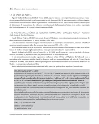 12

O Tribunal e a Gestão Financeira dos Prefeitos

1.9. OS CASOS DE ALERTA
A partir da Lei de Responsabilidade Fiscal (2000), aqui se passou a acompanhar, mais de perto, a execução orçamentária dos jurisdicionados, emitindo-se, via Sistema AUDESP, alertas automáticos diante da possibilidade de desvios como o déficit orçamentário, o aumento da dívida, o não cumprimento das restrições
de último ano de mandato ou dos mínimos constitucionais da Educação e Saúde, bem assim a superação
dos limites da despesa de pessoal e da dívida consolidada.

1.10. A REMESSA ELETRÔNICA DE REGISTROS FINANCEIROS – O PROJETO AUDESP – Auditoria
Eletrônica de Contas Públicas
Desde 2003, o Projeto AUDESP vem sendo desenvolvido junto com entidades municipais e empresas de
w
desenvolvimento de soft­ ares, já tendo vencido várias fases.
Com fundamento em normas legais, constitucionais e na boa técnica orçamentária, orientou o AUDESP
quanto a conceitos e conteúdos das peças de planejamento (PPA, LDO e LOA).
Relativamente à execução do orçamento, padronizou-se estrutura de informações contábeis, com a finalidade de melhor integrar o planejamento e a execução operacional da lei orçamentária.
A partir de janeiro de 2009, com as Instruções nº 02/2008, aperfeiçoou-se a entrega eletrônica de documentos; entre eles as peças contábeis, de planejamento e as tabelas cadastrais.
O não encaminhamento sujeita o gestor às multas do artigo 104 da Lei Orgânica do Tribunal; caso a
omissão se relacione aos relatórios fiscais2 o dirigente pode ser responsabilizado sob a Lei de Crimes Fiscais
(nº 10.028, de 2000), além de ficar o Município impedido de receber transferências voluntárias do Estado ou
União e contratar operações de crédito.
A não fidedignidade dos dados remetidos é falha grave, tal qual se vê no seguinte Comunicado:
COMUNICADO SDG Nº 34/2009
O TRIBUNAL DE CONTAS DO ESTADO DE SÃO PAULO alerta que constitui falha grave a ausência de
fidelidade das informações enviadas ao Tribunal de Contas em relação àquelas registradas na Origem,
vez que ofende aos princípios da transparência (art. 1º, §1º, da LRF) e da evidenciação contábil (art.
83 da Lei nº 4.320/64), ocasionando efetivo prejuízo à ação de controle dos recursos públicos.
As informações enviadas ao Sistema Audesp devem corresponder aos fatos registrados na Origem; alterações posteriores devem seguir normas, procedimentos e princípios aceitos pela ciência contábil.
Anote-se, ainda, que a responsabilidade pelos lançamentos e registros dos fatos contábeis é sempre dos
jurisdicionados.
Eventual alegação de transferência de responsabilidade para empresas de fornecimento de sistemas ou
terceiros não merece prosperar, vez que a responsabilidade pela contratação e a exigência de um bom
e adequado serviço é exclusiva do contratante, cabendo a este adotar as providências necessárias por
ocasião da avença e também na liquidação dos serviços executados.
SDG, 27 de outubro de 2009.
Sérgio Ciquera Rossi
Secretário-diretor geral

2 Relatório Resumido da Execução Orçamentária e Relatório de Gestão Fiscal.

07054 38276004 miolo.indd 12

16/02/12 16:34

 