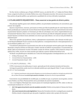 Tribunal de Contas do Estado de São Paulo

13

Por fim, há de se enfatizar que o Projeto AUDESP venceu, em abril de 2011, a 7ª edição do Prêmio Mário
Covas; categoria Excelência em Gestão Pública; isso, entre 239 projetos inscritos. Tal concurso visa promover
boas práticas de gestão pública, que aprimorem a qualidade dos serviços ofertados à população.

2. O PLANEJAMENTO ORÇAMENTÁRIO – Passo essencial na boa gestão do dinheiro público
Não planejar significa gastar mal o dinheiro público; em prioridades imediatistas, de conveniência, que
à frente vão surgindo.
Quantos empréstimos, onerosos, precisaram ser feitos por falta de planificação de caixa? Quantas obras
foram paralisadas por ausência de recursos financeiros? Quanto déficit se fez por superestimativa da receita
orçamentária? Quantos projetos se frustraram por falta de articulação com outros empreendimentos governamentais? Quantas obras e novos serviços caíram em desuso por falta de adequada operação e manutenção? Quantos servidores foram admitidos em setores que nada tinham a ver com as reais prioridades da
Administração?
Afora essas questões que justificam, à farta, o planejamento orçamentário, não é demais recordar que a
Lei de Responsabilidade Fiscal se assenta em duas pilastras: a transparência fiscal e o bom planejamento no
uso do dinheiro público (art. 1º, § 1º).
O insuficiente planejamento orçamentário tem sido um dos principais motivos pelos quais não atinge o
Município a despesa mínima em Educação e Saúde; reincide em déficits orçamentários; vê aumentada sua
dívida; aplica incorretamente receitas vinculadas (multas de trânsito, royalties, CIDE, fundo da criança e do
adolescente); enfim, incorre em várias mazelas que indicam o parecer desfavorável desta Corte.
No Brasil, essa planificação se desdobra em 3 (três) leis; hierarquizadas e interdependentes (art. 165, CF):
•• O Plano Plurianual– PPA.
•• A Lei de Diretrizes Orçamentárias – LDO.
•• A Lei de Orçamento Anual – LOA.

2.1. O Plano Plurianual – PPA
O PPA é instrumento de médio prazo (4 anos), aprovado por lei de exclusiva iniciativa do Executivo.
Ao longo do quatriênio, pode essa lei ser alterada também por ação daquele Poder. É o que se denota do
art.167, § 1º da Constituição:
§ 1º - Nenhum investimento cuja execução ultrapasse um exercício financeiro poderá ser iniciado sem prévia inclusão no Plano Plurianual, ou sem lei que autorize a inclusão, sob pena de crime de responsabilidade

Conveniente essa possibilidade de modificação, na medida em que, no primeiro ano de gestão, convive
o novo Prefeito com Plano Plurianual feito sob as prioridades do anterior mandatário.
Caso a Lei Orgânica Municipal não enuncie prazos de tramitação legislativa do PPA, valem os ditos na
Constituição Estadual (art. 174, § 9º, 1):
•	
•	

A
 té 15 de agosto do primeiro ano do mandato executivo: Prefeito envia projeto à Câmara dos Vereadores.
A
 té o encerramento da sessão legislativa: Câmara dos Vereadores devolve o autógrafo para sanção do
Prefeito, donde se depreende que não pode o Legislativo rejeitar todo o projeto do Executivo.

07054 38276004 miolo.indd 13

16/02/12 16:34

 