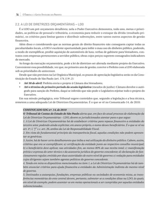 14

O Tribunal e a Gestão Financeira dos Prefeitos

2.2. A Lei de Diretrizes Orçamentárias – LDO
É a LDO um pré-orçamento detalhista; nela o Poder Executivo demonstra, todo ano, metas e prioridades, as políticas de pessoal e tributária, a economia para reduzir o estoque da dívida (resultado primário), os critérios para limitar gastos e distribuir subvenções, entre tantos outros aspectos de gestão
financeira.
Além disso e considerando que as normas gerais de direito financeiro não conseguem captar todas as
peculiaridades locais, a LDO é excelente oportunidade para inibir o mau uso do dinheiro público, podendo,
a modo de exemplificar, proibir aquisição de automóveis de luxo, verbas de gabinete para Vereadores, contratos com empresas pertencentes a servidor público, obras cujos preços superem consagrados indicadores
de mercado.
Ao longo da execução orçamentária, pode a lei de diretrizes ser alterada mediante projeto do Executivo.
Conveniente essa possibilidade, vez que, no primeiro ano de gestão, convive o Prefeito com a LDO elaborada
sob as prioridades do antecessor.
Desde que não previstos na Lei Orgânica Municipal, os prazos de apreciação legislativa serão os da Constituição do Estado de São Paulo (art. 174, § 9º, 2):
A
 té 30 de abril: Prefeito envia o projeto à Câmara dos Vereadores;
A
 té o término do primeiro período da sessão legislativa (meados de junho): Câmara devolve o autógrafo para sanção do Prefeito, daqui se inferido que não pode o Legislativo rejeitar todo o projeto do
Executivo.
Em sua missão pedagógica, este Tribunal sugere conteúdos que, segundo a legislação e a boa técnica,
remetem a uma adequada Lei de Diretrizes Orçamentárias. É o que se vê no Comunicado 14, de 2010:
•	
•	

COMUNICADO SDG nº. 14, de 2010
O Tribunal de Contas do Estado de São Paulo alerta que, em face do atual processo de elaboração da
Lei de Diretrizes Orçamentárias – LDO, devem os jurisdicionados atentar para o que segue:
1. A Lei de Diretrizes Orçamentárias há de estabelecer critérios para repasse financeiro a entidades do
terceiro setor, podendo ainda explicitar, em anexo próprio, o nome desses beneficiários. É o que se vê no
art. 4º, I, “f ” c.c. art. 26, ambos da Lei de Responsabilidade Fiscal.
2. Em vista do fundamental princípio da transparência fiscal, aquelas condições não podem apresentar-se genéricas.
3. Assim, há de haver certo detalhamento que iniba a má utilização do dinheiro público. Cabem, assim,
critérios que ora se exemplificam: a) certificação da entidade junto ao respectivo conselho municipal;
b) o beneficiário deve aplicar, nas atividades-fim, ao menos 80% de sua receita total; c) manifestação
prévia e expressa do setor técnico e da assessoria jurídica do governo concedente; d) declaração de funcionamento regular, emitida por duas autoridades de outro nível de governo; e) vedação para entidades
cujos dirigentes sejam também agentes políticos do governo concedente.
4. Tendo em mira os dispositivos mencionados no item 1, a Lei de Diretrizes Orçamentárias há de também enunciar critérios para ajuda financeira a entidades da Administração indireta do mesmo nível
de governo.
5. Destinados a autarquias, fundações, empresas públicas ou sociedades de economia mista, as transferências monetárias do ente central devem, portanto, submeter-se a condições ditas na LDO, às quais,
em nível de exemplo, podem assentar-se em metas operacionais a ser cumpridas por aquelas entidades
subvencionadas.

07054 38276004 miolo.indd 14

16/02/12 16:34

 