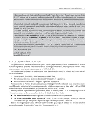 Tribunal de Contas do Estado de São Paulo

15

6. Para atender ao art. 45 da Lei de Responsabilidade Fiscal, deve o Poder Executivo, em anexo próprio
da LDO, mostrar que as obras em andamento disporão de suficiente dotação no próximo orçamento.
Do contrário, a Administração justificará, naquele anexo, a paralisação ou o retardamento do projeto.
7. Caso ainda exista dívida líquida de curto prazo (déficit financeiro), deve o anexo de metas fiscais
propor superávit orçamentário para liquidar, ainda que gradualmente, aquele passivo de curta exigibilidade (art. 4º, § 1º da LRF).
8. A Lei de Diretrizes Orçamentárias deve prescrever objetivos critérios para limitação da despesa, caso
haja queda na arrecadação prevista (art. 4º, I, “b”, da Lei de Responsabilidade Fiscal).
9. Para atender à especificidade dita no art. 169, § 1º, II da Constituição, a Lei de Diretrizes Orçamentárias deve autorizar, no específico programa do anexo de metas e prioridades, a criação de cargos,
empregos ou funções, a concessão de qualquer vantagem ou aumento remuneratório, bem como a admissão ou contratação de pessoal.
10. No escopo de possibilitar o controle do art. 73, VI, “b” e VII da Lei Eleitoral, deve a LDO prever que os
gastos de propaganda e publicidade oficial componham específica atividade programática.
SDG, 20 de abril de 2010
SÉRGIO CIQUERA ROSSI
Secretário diretor geral

2.3. A Lei Orçamentária Anual – LOA
No quotidiano, no dia a dia da Administração, a LOA é a peça mais importante para que se concretizem
as políticas públicas. Nunca é demais lembrar que, na área governamental, não se gasta um centavo sem a
correspondente autorização orçamentária (art. 167, I e II da CF).
No curso de sua execução, a lei orçamentária pode ser alterada mediante os créditos adicionais, que assim se decompõem:
•	

S
 uplementares, destinados a reforçar dotação antes prevista;

•	

E
 speciais, destinados a criar dotação não antevista na lei de orçamento;

•	  xtraordinários, destinados a despesas urgentes e imprevistas.
E
Assim, descabe ao Prefeito alegar que seu antecessor não previu verba suficiente para as despesas mínimas (Educação, Saúde) ou, talvez, para os precatórios judiciais. Assim como se viu, a Lei nº. 4.320, de 1964,
apresenta remédio para omissões na programação orçamentária (art. 40 a 46).
Desde que as leis orgânicas municipais omitam prazos de tramitação da LOA, os Municípios poderão se
referenciar nos tempos dispostos na Constituição do Estado (art. 174, § 9º, 3):
•	

A
 té 30 de setembro: Prefeito envia projeto orçamentário à Câmara dos Vereadores;

A
 té o encerramento da sessão legislativa: Câmara devolve o autógrafo para sanção do Prefeito,
donde se infere que não pode o Legislativo rejeitar todo o projeto do Executivo.
Em sua missão pedagógica, este Tribunal sugere conteúdos que, segundo a lei e a boa técnica, remetem
a uma adequada Lei Orçamentária Anual. Eis o Comunicado 29/2010:
•	

07054 38276004 miolo.indd 15

16/02/12 16:34

 