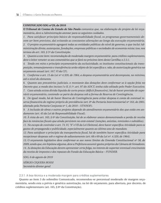 16

O Tribunal e a Gestão Financeira dos Prefeitos
COMUNICADO SDG nº29, de 2010
O Tribunal de Contas do Estado de São Paulo comunica que, na elaboração do projeto de lei orçamentária, deve a Administração atentar para os seguintes cuidados.
1.	 Para satisfazer princípio básico de responsabilidade fiscal, os programas governamentais devem ser bem previstos, daí evitando as constantes alterações ao longo da execução orçamentária.
2. 	 O projeto orçamentário agregará todas as entidades públicas do nível de governo, o que inclui Administração direta, autarquias, fundações, empresas públicas e sociedades de economia mista; isso, nos
termos do art. 165, § 5º da Constituição.
3.	Quanto a este item: recomendação de moderada margem orçamentária para créditos suplementares,
deve o leitor remeter-se aos comentários que se fará no próximo item desta Cartilha; o 2.3.1.
4.	 Tendo em mira o princípio orçamentário da exclusividade, os institutos constitucionais da transposição, remanejamento e transferência serão objeto de lei específica e, não, de autorização genérica no
orçamento anual (art. 167, VI da CF).
5.	 Conforme o art. 15 da Lei nº 4.320, de 1964, a despesa orçamentária será decomposta, no mínimo,
até o nível do elemento.
6.	Quanto aos precatórios judiciais, o montante das dotações deve conformar-se à opção feita no
Decreto que, a modo dos incisos I e II, § 1º, art. 97 do ADCT, tenha sido editado pelo Poder Executivo.
7.	 Caso ainda exista dívida líquida de curto prazo (déficit financeiro), há de haver previsão de superávit orçamentário, contendo-se parte da despesa sob a forma de Reserva de Contingência.
8.	 De igual modo, há de haver Reserva de Contingência para evitar despesa à conta de eventual reserva financeira do regime próprio de previdência (art. 8º da Portaria Interministerial nº 163, de 2001,
alterado pela Portaria Conjunta nº 1, de 2010 – STN/SOF).
9.	 A inclusão de obras e outros projetos depende do atendimento orçamentário dos que estão em andamento (art. 45 da Lei de Responsabilidade Fiscal).
10.	À vista do art. 165, § 6º da Constituição, há de se elaborar anexo demonstrando a perda de receita
face às renúncias fiscais que ainda persistem no ente estatal (isenções, anistias, remissões e subsídios).
11.	No escopo de controlar o art. 73, VI, “b” e VII da Lei Eleitoral, deve haver específica Atividade para os
gastos de propaganda e publicidade, especialmente quanto ao último ano de mandato.
12.	Para satisfazer o princípio da transparência fiscal, há de também haver específica Atividade para
recepcionar despesas sob o regime de adiantamento (art. 68 e 69 da Lei nº. 4.320, de 1964).
13.	O orçamento legislativo deve conformar-se aos novos limites da Emenda Constitucional nº 58, de
2009, sendo que, em hipótese alguma, deve a Prefeitura assumir gastos próprios da Câmara de Vereadores.
14.	As dotações da Educação devem apresentar certa folga, no intento de suportar eventual crescimento
da receita de impostos e dos repasses do Fundo da Educação Básica – FUNDEB.
SDG, 6 de agosto de 2010
SÉRGIO CIQUERA ROSSI
Secretário diretor geral

2.3.1. A boa técnica e a moderada margem para créditos suplementares
Quanto ao item 3 do sobredito Comunicado, recomendou-se percentual moderado de margem orçamentária, sendo esta a prévia e genérica autorização, na lei de orçamento, para abertura, por decreto, de
créditos suplementares (art. 165, § 8º da Constituição).

07054 38276004 miolo.indd 16

16/02/12 16:34

 