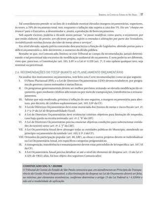 Tribunal de Contas do Estado de São Paulo

17

Tal comedimento prende-se ao fato de a realidade mostrar elevadas margens orçamentárias, superiores,
às vezes, a 70% do orçamento total; isso, enquanto a inflação não supera a casa dos 5%. Eis um “cheque em
branco” para o Executivo, a desestimular e, muito, a produção de bons orçamentos.
Sob aquele excesso, poderia o Alcaide assim pensar: “se posso modificar, como quero, o orçamento, por
que então elaborar, de pronto, um eficiente projeto, sujeito a emendas e alterações por parte dos Vereadores,
inviabilizando minhas futuras decisões de novas obras e serviços”.
Em nível elevado, aquela prévia concessão descaracteriza a função do Legislativo, abrindo portas para o
déficit orçamentário e, dele decorrente, o aumento da dívida pública.
Ressalte-se que, no Comunicado, limitou-se este Tribunal ao campo da recomendação, jamais determinando o tal percentual não excessivo de modificação unilateral do orçamento. E nem poderia ser diferente,
visto que, para isso, a Constituição (art. 165, § 8º) e a Lei nº 4.320 (art. 7º, I) não opõem qualquer teto, seja
nominal ou percentual.

2.4. Recomendações do TCESP quanto ao Planejamento Orçamentário
Na análise dos instrumentos orçamentários, tem feito esta Corte recomendações como as que seguem:
O
I.	 Plano Plurianual (PPA) e a Lei de Diretrizes Orçamentárias (LDO) devem estabelecer, por programa de governo, custos estimados e metas físicas.
II.	 programas governamentais devem ser melhor previstos, evitando-se elevada modificação do orOs
çamento, quer mediante créditos adicionais ou por meio de transposições, transferências e remanejamentos.
III.	
Salutar que seja moderada, próxima à inflação do ano seguinte, a margem orçamentária para abertura, por decreto, de créditos suplementares (art. 165, § 8º da CF).
IV.	 Lei de Diretrizes Orçamentárias deve estar municiada dos Anexos de metas e riscos fiscais (art. 4º,
A
§ 1º a 3º da Lei de Responsabilidade Fiscal).
V.	 Lei de Diretrizes Orçamentárias deve evidenciar critérios objetivos para limitação de empenho,
A
caso haja queda na receita estimada (art. 4º, I, “b” da LRF).
VI.	 Lei de Diretrizes Orçamentárias precisa enunciar objetivas condições para subvencionar entidaA
des do terceiro setor (art. 4º, I, “f ” da LRF).
VII.	 Lei Orçamentária Anual deve abranger todas as entidades públicas do Município, atendendo ao
A
princípio orçamentário da unidade (art. 165, § 5º, I da CF).
VIII.	 riundos da participação popular (art. 48, LRF), as obras e outros projetos devem se individualizar
O
na Lei Orçamentária Anual, em específicas categorias programáticas.
IX.	A transposição, transferência e remanejamento devem estar precedidos de lei específica (art. 167, VI
da CF).
X.	 Lei Orçamentária Anual precisa detalhar-se até o nível do elemento de despesa (art. 15 da Lei nº.
A
4.320, de 1964); aliás, foi isso objeto dos seguintes Comunicados:

COMUNICADO SDG N.º 20/2006
O Tribunal de Contas do Estado de São Paulo comunica que, em atendimento ao Princípio da Transparência da Gestão Fiscal Responsável, a discriminação da despesa na Lei do Orçamento deverá ser feita,
no mínimo, por elementos econômicos, conforme determina o artigo 15 da Lei Federal n.º 4.320/64 e
não até a modalidade de aplicação.

07054 38276004 miolo.indd 17

16/02/12 16:34

 