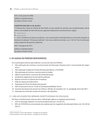18

O Tribunal e a Gestão Financeira dos Prefeitos

SDG, 23 de junho de 2006.
Sérgio Ciquera Rossi
Secretário-Diretor Geral
COMUNICADO SDG nº 24, de 2011
O Tribunal de Contas do Estado de São Paulo, na sua missão de orientar seus jurisdicionados, alerta
sobre a necessidade de observância aos seguintes dispositivos constitucionais e legais:
1 -	 ...................
2 -	 ...................
4 - Ante a existência de passivos judiciais, a lei orçamentária individualizará a necessária dotação no
elemento de despesa “Sentenças Judiciais”. Sem essa explícita previsão, o art. 100, § 6º da Constituição
indica sequestro da quantia suficiente.
SDG, 3 de agosto de 2011
Sérgio Ciquera Rossi
Secretário-Diretor Geral

3. AS CAUSAS DO PARECER DESFAVORÁVEL
Eis os principais motivos que indicam a recusa da conta do Prefeito:
1.	
Não aplicação dos mínimos constitucionais da Educação (despesa total e remuneração do magistério);
2.	
Não aplicação integral do Fundo da Educação Básica, o FUNDEB;
3.	 Não aplicação do mínimo constitucional na Saúde;
4.	 Déficit orçamentário e aumento da dívida flutuante;
5.	 Insuficiente pagamento de precatórios judiciais;
6.	 Repasse excessivo à Câmara dos Vereadores;
7.	 Falta de repasse previdenciário;
8.	 Superação do limite da despesa de pessoal;
9.	
Não cumprimento do art. 42 da Lei de Responsabilidade Fiscal 3
10.	
Aumento da despesa de pessoal nos últimos 180 dias do mandato (art. 21, parágrafo único da LRF) 4
11.	 Aplicação incorreta das multas de trânsito e dos Royalties.

3.1. Não Aplicação dos Mínimos Constitucionais da Educação
Por força constitucional, todo ano deve o Município aplicar os seguintes percentuais:
•	  5% na educação infantil e no ensino fundamental (art. 212 da CF);
2
•	  0% do FUNDEB na remuneração dos profissionais do magistério da educação básica (art. 60, XII do
6
ADCT).

3 Vide comentários no item 4 deste Manual – As Vedações de Ano Eleitoral
4 Vide comentários no item 4 deste Manual – As Vedações de Ano Eleitoral

07054 38276004 miolo.indd 18

16/02/12 16:34

 